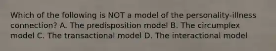 Which of the following is NOT a model of the personality-illness connection? A. The predisposition model B. The circumplex model C. The transactional model D. The interactional model