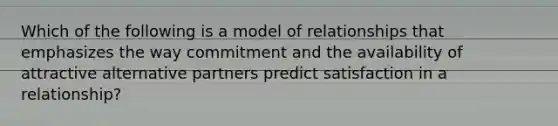 Which of the following is a model of relationships that emphasizes the way commitment and the availability of attractive alternative partners predict satisfaction in a relationship?