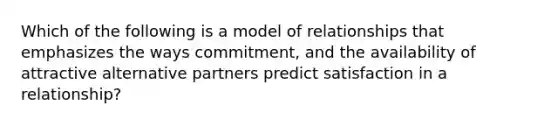 Which of the following is a model of relationships that emphasizes the ways commitment, and the availability of attractive alternative partners predict satisfaction in a relationship?