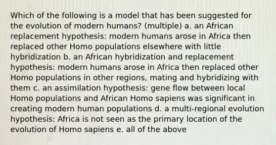 Which of the following is a model that has been suggested for the evolution of modern humans? (multiple) a. an African replacement hypothesis: modern humans arose in Africa then replaced other Homo populations elsewhere with little hybridization b. an African hybridization and replacement hypothesis: modern humans arose in Africa then replaced other Homo populations in other regions, mating and hybridizing with them c. an assimilation hypothesis: gene flow between local Homo populations and African <a href='https://www.questionai.com/knowledge/k9aqcXDhxN-homo-sapiens' class='anchor-knowledge'>homo sapiens</a> was significant in creating modern human populations d. a multi-regional evolution hypothesis: Africa is not seen as the primary location of the evolution of Homo sapiens e. all of the above