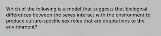 Which of the following is a model that suggests that biological differences between the sexes interact with the environment to produce culture-specific sex roles that are adaptations to the environment?