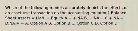 Which of the following models accurately depicts the effects of an asset use transaction on <a href='https://www.questionai.com/knowledge/k7UJ6J5ODQ-the-accounting-equation' class='anchor-knowledge'>the accounting equation</a>? Balance Sheet Assets = Liab. + Equity A.+ + NA B. − NA − C.+ NA + D.NA + − A. Option A B. Option B C. Option C D. Option D