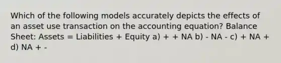 Which of the following models accurately depicts the effects of an asset use transaction on <a href='https://www.questionai.com/knowledge/k7UJ6J5ODQ-the-accounting-equation' class='anchor-knowledge'>the accounting equation</a>? Balance Sheet: Assets = Liabilities + Equity a) + + NA b) - NA - c) + NA + d) NA + -