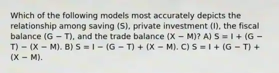 Which of the following models most accurately depicts the relationship among saving (S), private investment (I), the fiscal balance (G − T), and the trade balance (X − M)? A) S = I + (G − T) − (X − M). B) S = I − (G − T) + (X − M). C) S = I + (G − T) + (X − M).