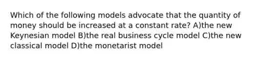 Which of the following models advocate that the quantity of money should be increased at a constant rate? A)the new Keynesian model B)the real business cycle model C)the new classical model D)the monetarist model