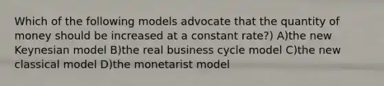 Which of the following models advocate that the quantity of money should be increased at a constant rate?) A)the new Keynesian model B)the real business cycle model C)the new classical model D)the monetarist model