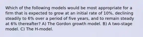 Which of the following models would be most appropriate for a firm that is expected to grow at an initial rate of 10%, declining steadily to 6% over a period of five years, and to remain steady at 6% thereafter? A) The Gordon growth model. B) A two-stage model. C) The H-model.