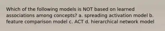 Which of the following models is NOT based on learned associations among concepts? a. spreading activation model b. feature comparison model c. ACT d. hierarchical network model