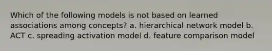 Which of the following models is not based on learned associations among concepts? a. hierarchical network model b. ACT c. spreading activation model d. feature comparison model