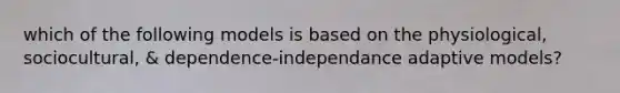 which of the following models is based on the physiological, sociocultural, & dependence-independance adaptive models?