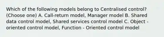 Which of the following models belong to Centralised control? (Choose one) A. Call-return model, Manager model B. Shared data control model, Shared services control model C. Object - oriented control model, Function - Oriented control model