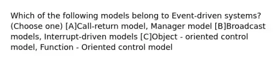 Which of the following models belong to Event-driven systems? (Choose one) [A]Call-return model, Manager model [B]Broadcast models, Interrupt-driven models [C]Object - oriented control model, Function - Oriented control model