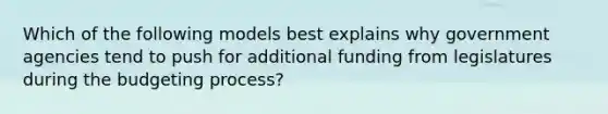 Which of the following models best explains why government agencies tend to push for additional funding from legislatures during the budgeting process?