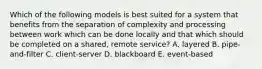 Which of the following models is best suited for a system that benefits from the separation of complexity and processing between work which can be done locally and that which should be completed on a shared, remote service? A. layered B. pipe-and-filter C. client-server D. blackboard E. event-based