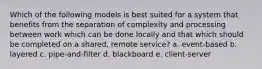 Which of the following models is best suited for a system that benefits from the separation of complexity and processing between work which can be done locally and that which should be completed on a shared, remote service? a. event-based b. layered c. pipe-and-filter d. blackboard e. client-server