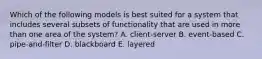 Which of the following models is best suited for a system that includes several subsets of functionality that are used in more than one area of the system? A. client-server B. event-based C. pipe-and-filter D. blackboard E. layered