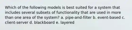 Which of the following models is best suited for a system that includes several subsets of functionality that are used in more than one area of the system? a. pipe-and-filter b. event-based c. client-server d. blackboard e. layered