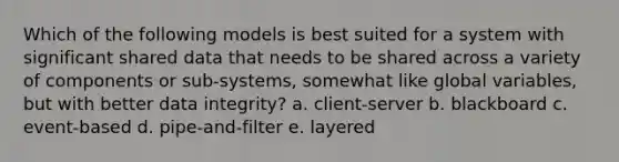 Which of the following models is best suited for a system with significant shared data that needs to be shared across a variety of components or sub-systems, somewhat like global variables, but with better data integrity? a. client-server b. blackboard c. event-based d. pipe-and-filter e. layered