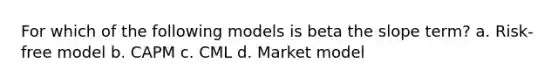 For which of the following models is beta the slope term? a. Risk-free model b. CAPM c. CML d. Market model