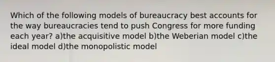 Which of the following models of bureaucracy best accounts for the way bureaucracies tend to push Congress for more funding each year? a)the acquisitive model b)the Weberian model c)the ideal model d)the monopolistic model