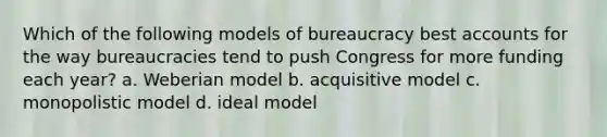 Which of the following models of bureaucracy best accounts for the way bureaucracies tend to push Congress for more funding each year? a. Weberian model b. acquisitive model c. monopolistic model d. ideal model