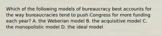 Which of the following models of bureaucracy best accounts for the way bureaucracies tend to push Congress for more funding each year? A. the Weberian model B. the acquisitive model C. the monopolistic model D. the ideal model