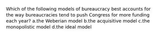 Which of the following models of bureaucracy best accounts for the way bureaucracies tend to push Congress for more funding each year? a.the Weberian model b.the acquisitive model c.the monopolistic model d.the ideal model