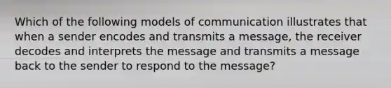 Which of the following models of communication illustrates that when a sender encodes and transmits a message, the receiver decodes and interprets the message and transmits a message back to the sender to respond to the message?