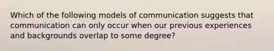 Which of the following models of communication suggests that communication can only occur when our previous experiences and backgrounds overlap to some degree?