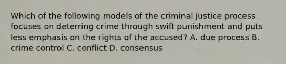 Which of the following models of the criminal justice process focuses on deterring crime through swift punishment and puts less emphasis on the rights of the accused? A. due process B. crime control C. conflict D. consensus