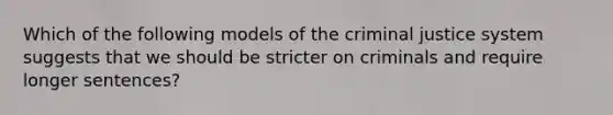 Which of the following models of the criminal justice system suggests that we should be stricter on criminals and require longer sentences?