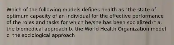 Which of the following models defines health as "the state of optimum capacity of an individual for the effective performance of the roles and tasks for which he/she has been socialized?" a. the biomedical approach b. the World Health Organization model c. the sociological approach