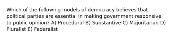 Which of the following models of democracy believes that <a href='https://www.questionai.com/knowledge/kKK5AHcKHQ-political-parties' class='anchor-knowledge'>political parties</a> are essential in making government responsive to public opinion? A) Procedural B) Substantive C) Majoritarian D) Pluralist E) Federalist