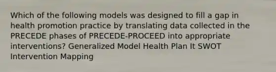 Which of the following models was designed to fill a gap in health promotion practice by translating data collected in the PRECEDE phases of PRECEDE-PROCEED into appropriate interventions? Generalized Model Health Plan It SWOT Intervention Mapping