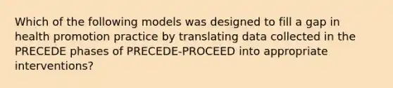 Which of the following models was designed to fill a gap in health promotion practice by translating data collected in the PRECEDE phases of PRECEDE-PROCEED into appropriate interventions?