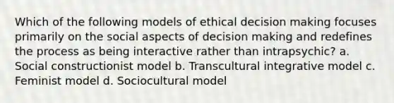 Which of the following models of ethical decision making focuses primarily on the social aspects of decision making and redefines the process as being interactive rather than intrapsychic? a. Social constructionist model b. Transcultural integrative model c. Feminist model d. Sociocultural model