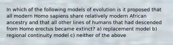 In which of the following models of evolution is it proposed that all modern Homo sapiens share relatively modern African ancestry and that all other lines of humans that had descended from Homo erectus became extinct? a) replacement model b) regional continuity model c) neither of the above