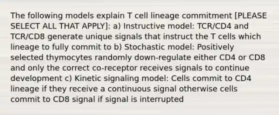 The following models explain T cell lineage commitment [PLEASE SELECT ALL THAT APPLY]: a) Instructive model: TCR/CD4 and TCR/CD8 generate unique signals that instruct the T cells which lineage to fully commit to b) Stochastic model: Positively selected thymocytes randomly down-regulate either CD4 or CD8 and only the correct co-receptor receives signals to continue development c) Kinetic signaling model: Cells commit to CD4 lineage if they receive a continuous signal otherwise cells commit to CD8 signal if signal is interrupted