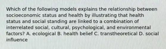 Which of the following models explains the relationship between socioeconomic status and health by illustrating that health status and social standing are linked to a combination of interrelated social, cultural, psychological, and environmental factors? A. ecological B. health belief C. transtheoretical D. social influence