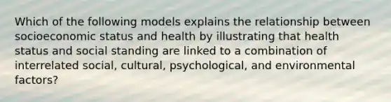 Which of the following models explains the relationship between socioeconomic status and health by illustrating that health status and social standing are linked to a combination of interrelated social, cultural, psychological, and environmental factors?