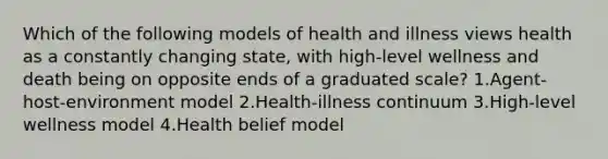 Which of the following models of health and illness views health as a constantly changing state, with high-level wellness and death being on opposite ends of a graduated scale? 1.Agent-host-environment model 2.Health-illness continuum 3.High-level wellness model 4.Health belief model