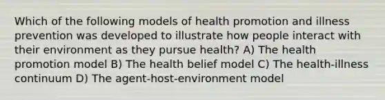 Which of the following models of health promotion and illness prevention was developed to illustrate how people interact with their environment as they pursue health? A) The health promotion model B) The health belief model C) The health-illness continuum D) The agent-host-environment model