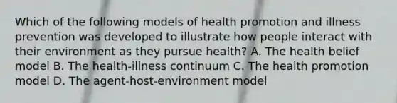 Which of the following models of health promotion and illness prevention was developed to illustrate how people interact with their environment as they pursue health? A. The health belief model B. The health-illness continuum C. The health promotion model D. The agent-host-environment model