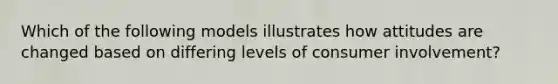 Which of the following models illustrates how attitudes are changed based on differing levels of consumer involvement?