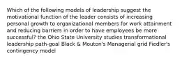 Which of the following models of leadership suggest the motivational function of the leader consists of increasing personal growth to organizational members for work attainment and reducing barriers in order to have employees be more successful? the Ohio State University studies transformational leadership path-goal Black & Mouton's Managerial grid Fiedler's contingency model