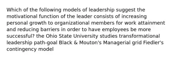 Which of the following models of leadership suggest the motivational function of the leader consists of increasing personal growth to organizational members for work attainment and reducing barriers in order to have employees be more successful? the Ohio State University studies transformational leadership path-goal Black & Mouton's Managerial grid Fiedler's contingency model