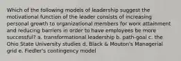 Which of the following models of leadership suggest the motivational function of the leader consists of increasing personal growth to organizational members for work attainment and reducing barriers in order to have employees be more successful? a. transformational leadership b. path-goal c. the Ohio State University studies d. Black & Mouton's Managerial grid e. Fiedler's contingency model