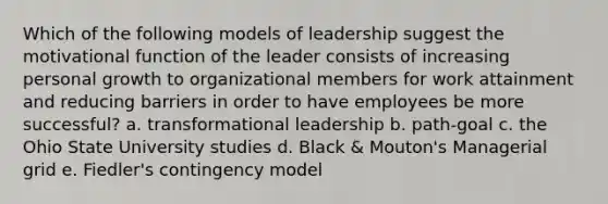 Which of the following models of leadership suggest the motivational function of the leader consists of increasing personal growth to organizational members for work attainment and reducing barriers in order to have employees be more successful? a. transformational leadership b. path-goal c. the Ohio State University studies d. Black & Mouton's Managerial grid e. Fiedler's contingency model