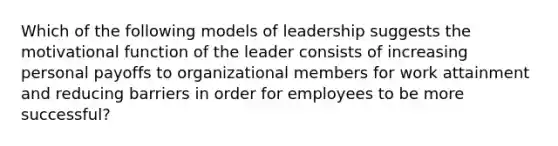 Which of the following models of leadership suggests the motivational function of the leader consists of increasing personal payoffs to organizational members for work attainment and reducing barriers in order for employees to be more successful?