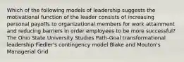 Which of the following models of leadership suggests the motivational function of the leader consists of increasing personal payoffs to organizational members for work attainment and reducing barriers in order employees to be more successful? The Ohio State University Studies Path-Goal transformational leadership Fiedler's contingency model Blake and Mouton's Managerial Grid